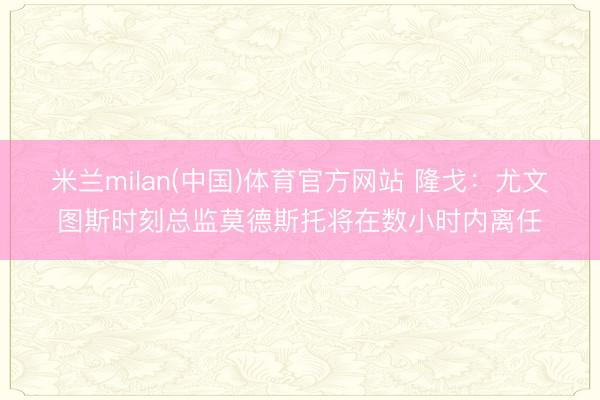 米兰milan(中国)体育官方网站 隆戈:尤文图斯时刻总监莫德斯托将在数小时内离任