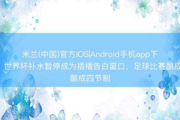 米兰(中国)官方IOS|Android手机app下载 TA：世界杯补水暂停成为插播告白窗口，足球比赛酿成四节制