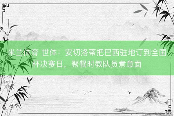 米兰体育 世体：安切洛蒂把巴西驻地订到全国杯决赛日，聚餐时教队员煮意面