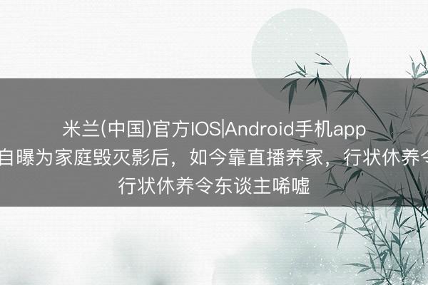 米兰(中国)官方IOS|Android手机app下载 蔡少芬自曝为家庭毁灭影后，如今靠直播养家，行状休养令东谈主唏嘘