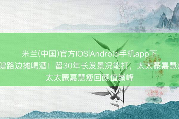 米兰(中国)官方IOS|Android手机app下载 57岁郑伊健路边摊喝酒！留30年长发景况能打，太太蒙嘉慧瘦回颜值巅峰