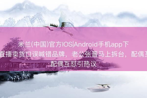米兰(中国)官方IOS|Android手机app下载 蔡少芬直播卖货口误喊错品牌，老公张晋马上拆台，配偶互怼引热议