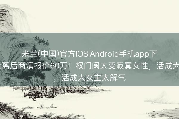 米兰(中国)官方IOS|Android手机app下载 奚梦瑶仳离后商演报价60万！权门阔太变寂寞女性，活成大女主太解气