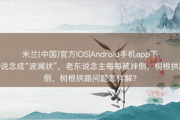 米兰(中国)官方IOS|Android手机app下载 东说念主行说念成“波澜状”，老东说念主每每被绊倒，树根拱路问题怎样解？