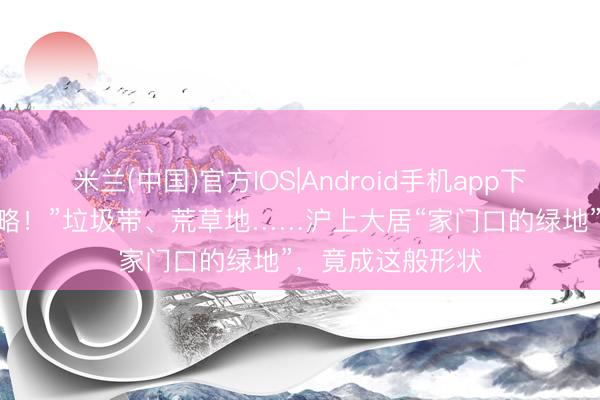 米兰(中国)官方IOS|Android手机app下载 “看着王人侵略！”垃圾带、荒草地……沪上大居“家门口的绿地”，竟成这般形状