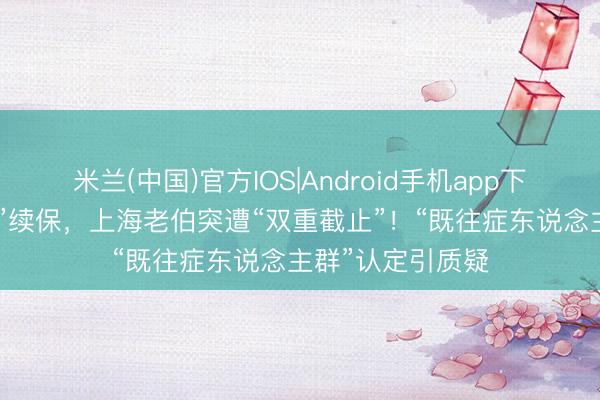米兰(中国)官方IOS|Android手机app下载 懵！“沪惠保”续保，上海老伯突遭“双重截止”！“既往症东说念主群”认定引质疑