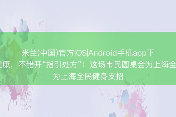 米兰(中国)官方IOS|Android手机app下载 体魄亚健康,不错开“指引处方”!这场市民圆桌会为上海全民健身支招