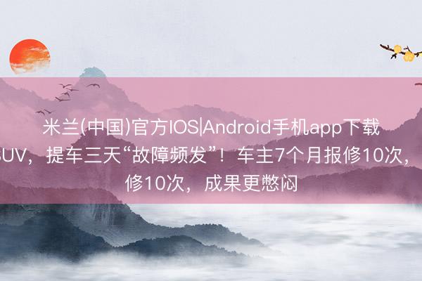 米兰(中国)官方IOS|Android手机app下载 奥迪纯电SUV，提车三天“故障频发”！车主7个月报修10次，成果更憋闷