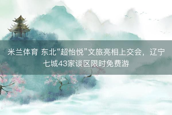 米兰体育 东北“超怡悦”文旅亮相上交会，辽宁七城43家谈区限时免费游