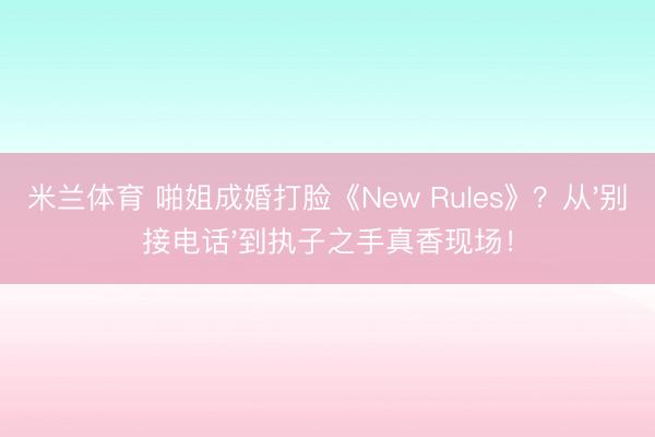 米兰体育 啪姐成婚打脸《New Rules》？从'别接电话'到执子之手真香现场！