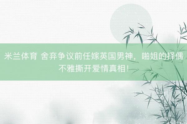 米兰体育 舍弃争议前任嫁英国男神，啪姐的择偶不雅撕开爱情真相！