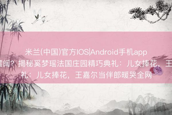 米兰(中国)官方IOS|Android手机app下载 权门办婚典不摆阔？揭秘奚梦瑶法国庄园精巧典礼：儿女捧花，王嘉尔当伴郎暖哭全网