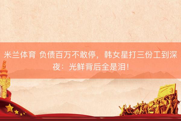 米兰体育 负债百万不敢停，韩女星打三份工到深夜：光鲜背后全是泪！