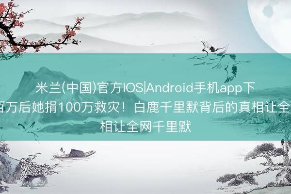 米兰(中国)官方IOS|Android手机app下载 掉粉百万后她捐100万救灾！白鹿千里默背后的真相让全网千里默