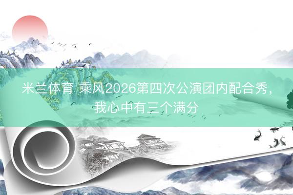米兰体育 乘风2026第四次公演团内配合秀，我心中有三个满分