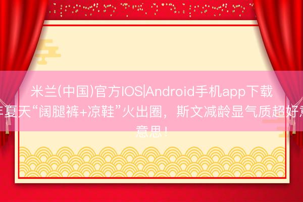 米兰(中国)官方IOS|Android手机app下载 本年夏天“阔腿裤+凉鞋”火出圈，斯文减龄显气质超好意思！