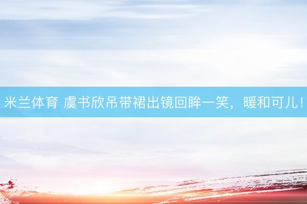 米兰体育 虞书欣吊带裙出镜回眸一笑，暖和可儿！