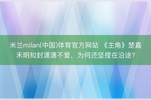 米兰milan(中国)体育官方网站 《主角》楚嘉禾明知封潇潇不爱，为何还坚捏在沿途？