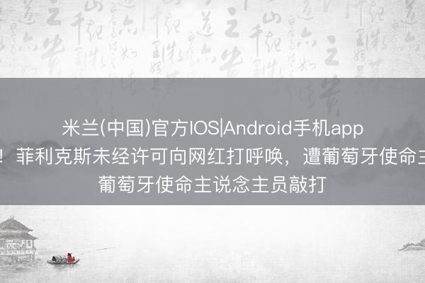 米兰(中国)官方IOS|Android手机app下载 很不状况！菲利克斯未经许可向网红打呼唤，遭葡萄牙使命主说念主员敲打