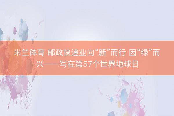 米兰体育 邮政快递业向“新”而行 因“绿”而兴——写在第57个世界地球日