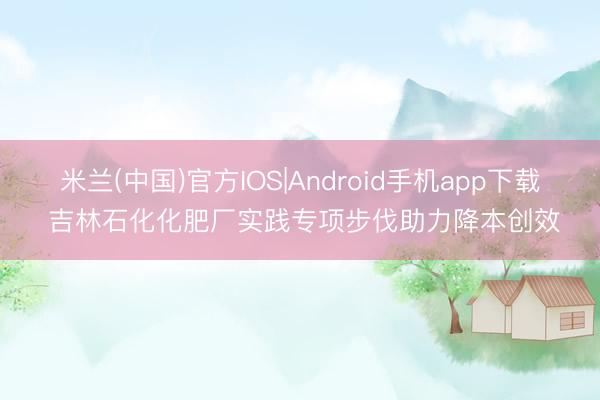 米兰(中国)官方IOS|Android手机app下载 吉林石化化肥厂实践专项步伐助力降本创效