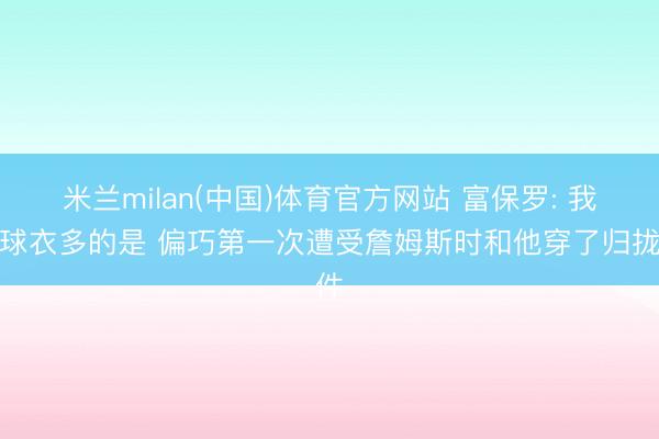 米兰milan(中国)体育官方网站 富保罗: 我的球衣多的是 偏巧第一次遭受詹姆斯时和他穿了归拢件