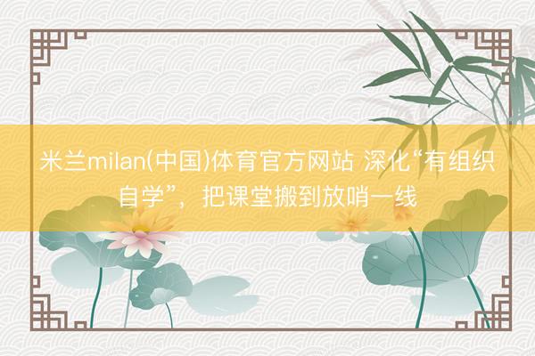 米兰milan(中国)体育官方网站 深化“有组织自学”，把课堂搬到放哨一线