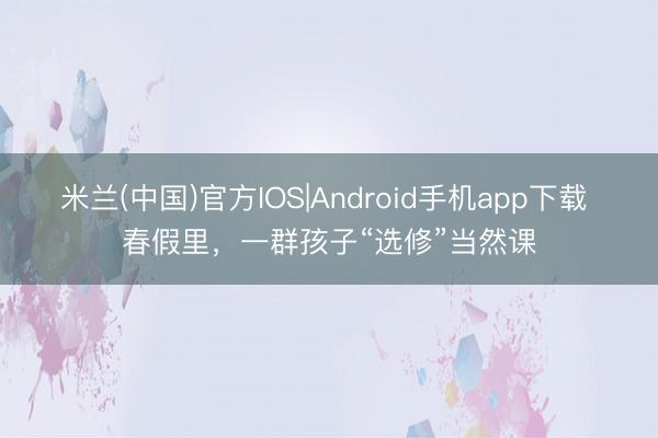 米兰(中国)官方IOS|Android手机app下载 春假里，一群孩子“选修”当然课