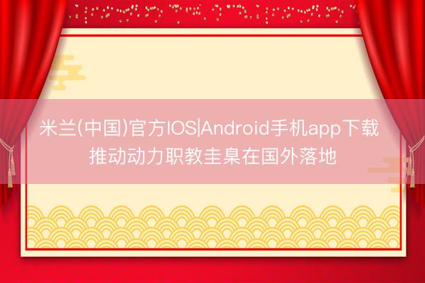 米兰(中国)官方IOS|Android手机app下载 推动动力职教圭臬在国外落地