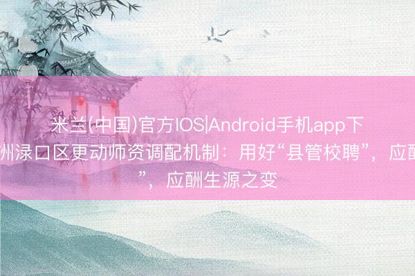 米兰(中国)官方IOS|Android手机app下载 湖南株洲渌口区更动师资调配机制：用好“县管校聘”，应酬生源之变