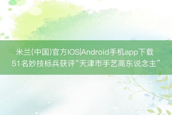 米兰(中国)官方IOS|Android手机app下载 51名妙技标兵获评“天津市手艺高东说念主”