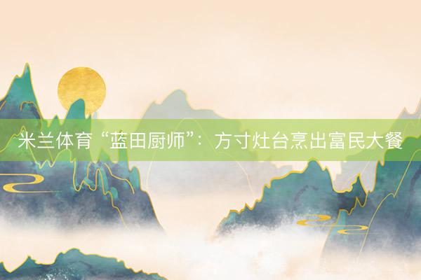 米兰体育 “蓝田厨师”：方寸灶台烹出富民大餐