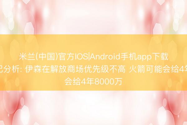 米兰(中国)官方IOS|Android手机app下载 好意思记分析: 伊森在解放商场优先级不高 火箭可能会给4年8000万