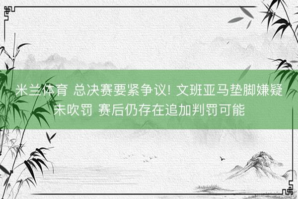 米兰体育 总决赛要紧争议! 文班亚马垫脚嫌疑未吹罚 赛后仍存在追加判罚可能
