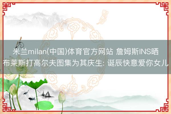 米兰milan(中国)体育官方网站 詹姆斯INS晒布莱斯打高尔夫图集为其庆生: 诞辰快意爱你女儿