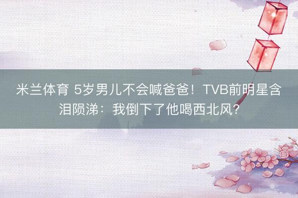 米兰体育 5岁男儿不会喊爸爸！TVB前明星含泪陨涕：我倒下了他喝西北风？