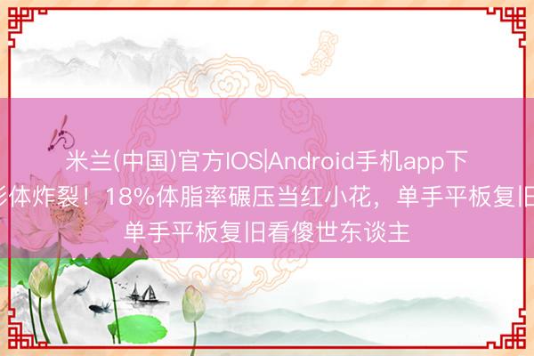 米兰(中国)官方IOS|Android手机app下载 45岁柳岩形体炸裂！18%体脂率碾压当红小花，单手平板复旧看傻世东谈主
