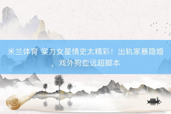 米兰体育 实力女星情史太精彩！出轨家暴隐婚，戏外狗血远超脚本