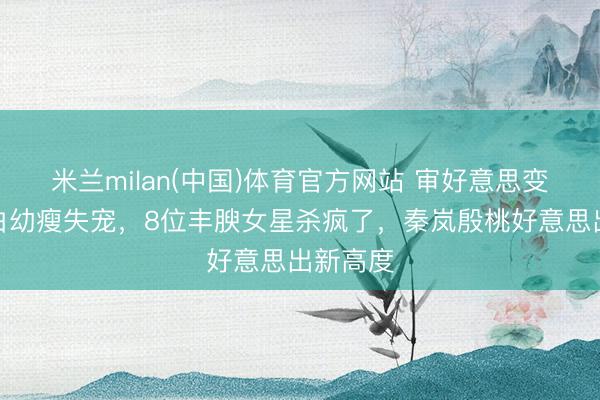 米兰milan(中国)体育官方网站 审好意思变天了!白幼瘦失宠,8位丰腴女星杀疯了,秦岚殷桃好意思出新高度