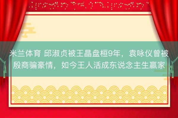 米兰体育 邱淑贞被王晶盘桓9年，袁咏仪曾被殷商骗豪情，如今王人活成东说念主生赢家