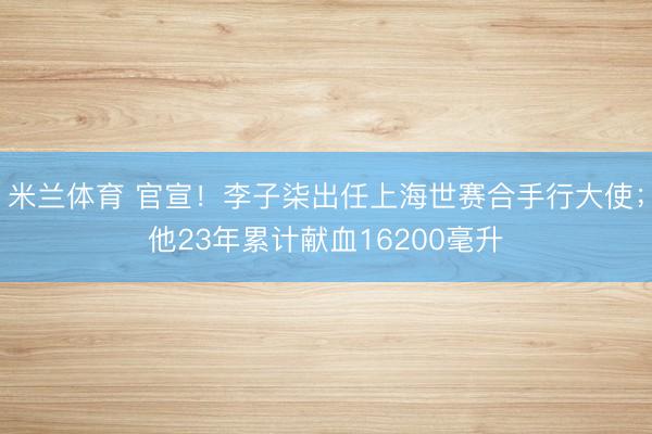 米兰体育 官宣!李子柒出任上海世赛合手行大使;他23年累计献血16200毫升
