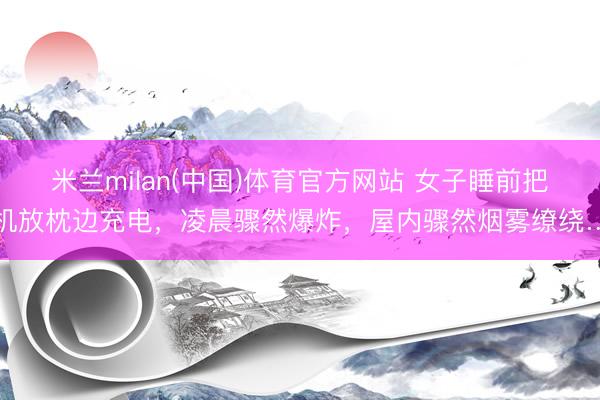 米兰milan(中国)体育官方网站 女子睡前把手机放枕边充电,凌晨骤然爆炸,屋内骤然烟雾缭绕……