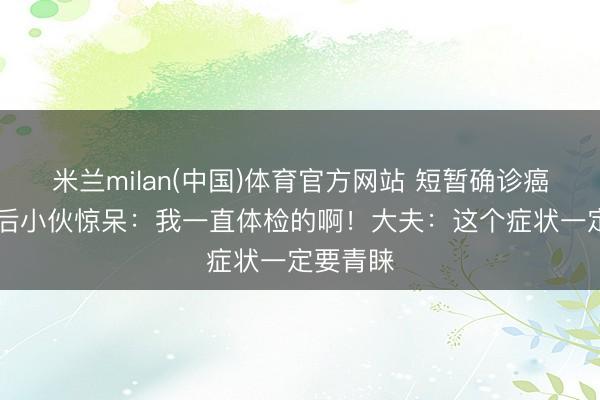 米兰milan(中国)体育官方网站 短暂确诊癌症!95后小伙惊呆:我一直体检的啊!大夫:这个症状一定要青睐