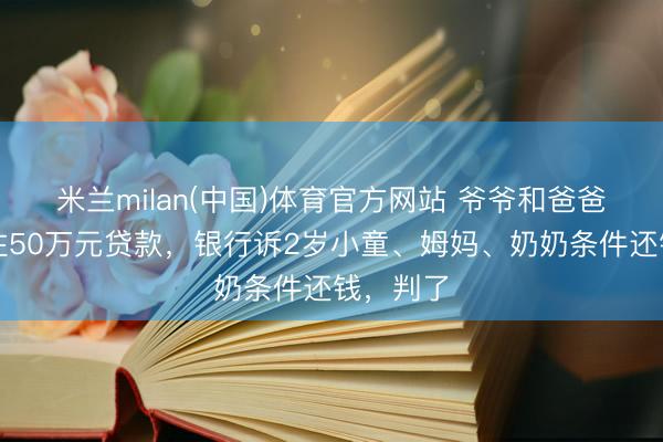 米兰milan(中国)体育官方网站 爷爷和爸爸离世留住50万元贷款，银行诉2岁小童、姆妈、奶奶条件还钱，判了
