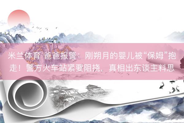 米兰体育 爸爸报警：刚朔月的婴儿被“保姆”抱走！警方火车站紧要阻挠，真相出东谈主料思