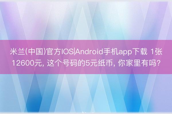 米兰(中国)官方IOS|Android手机app下载 1张12600元， 这个号码的5元纸币， 你家里有吗?