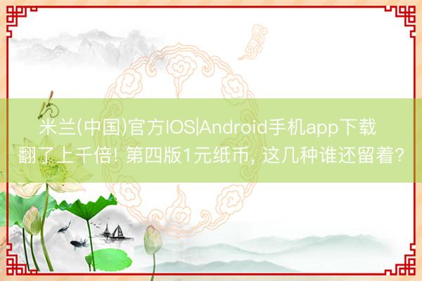 米兰(中国)官方IOS|Android手机app下载 翻了上千倍! 第四版1元纸币, 这几种谁还留着?