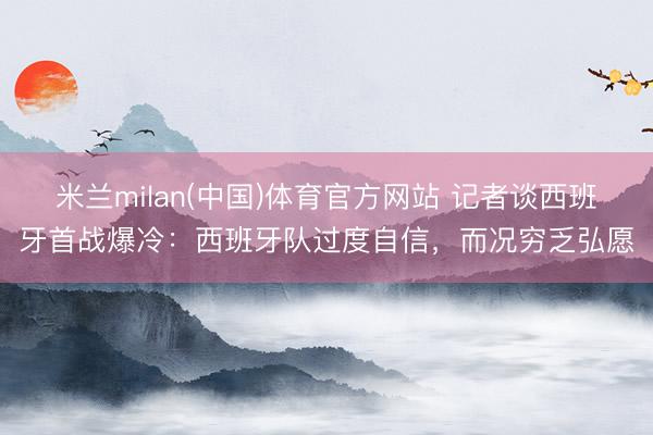 米兰milan(中国)体育官方网站 记者谈西班牙首战爆冷：西班牙队过度自信，而况穷乏弘愿