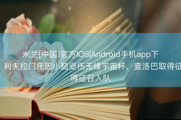 米兰(中国)官方IOS|Android手机app下载 TA：利夫拉门托因小腿受伤无缘宇宙杯，查洛巴取得征召入队