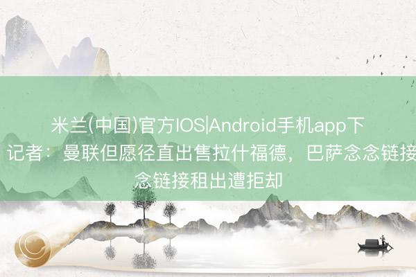 米兰(中国)官方IOS|Android手机app下载 遭否决！记者：曼联但愿径直出售拉什福德，巴萨念念链接租出遭拒却